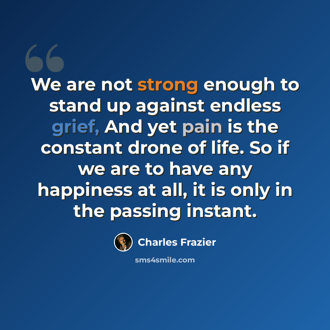 “We are not strong enough to stand up against endless grief, And yet pain is the constant drone of life. So if we are to have any happiness at all, it is only in the passing instant.” quote by Charles Frazier