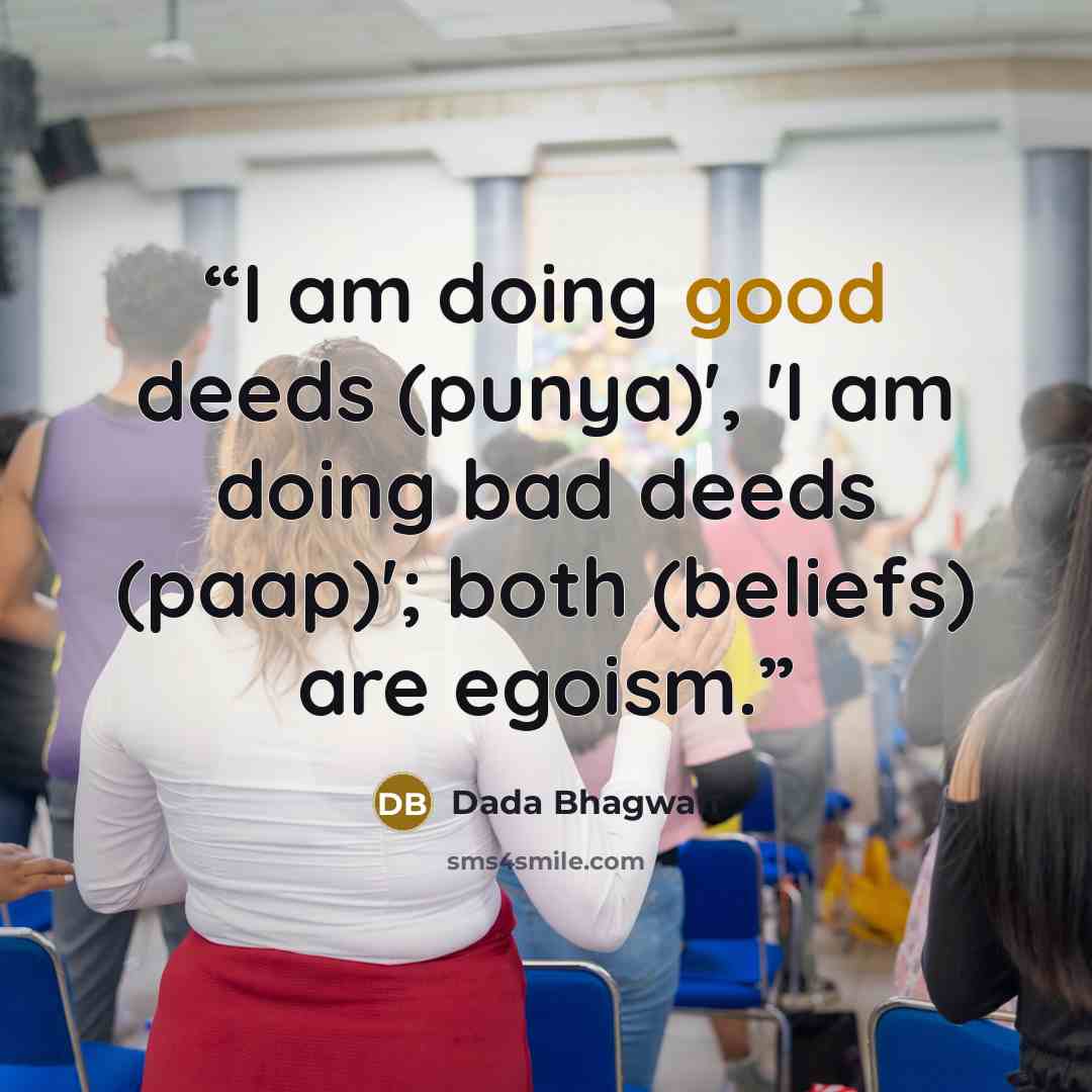 “I am doing good deeds (punya)', 'I am doing bad deeds (paap)'; both (beliefs) are egoism.” quote by Dada Bhagwan