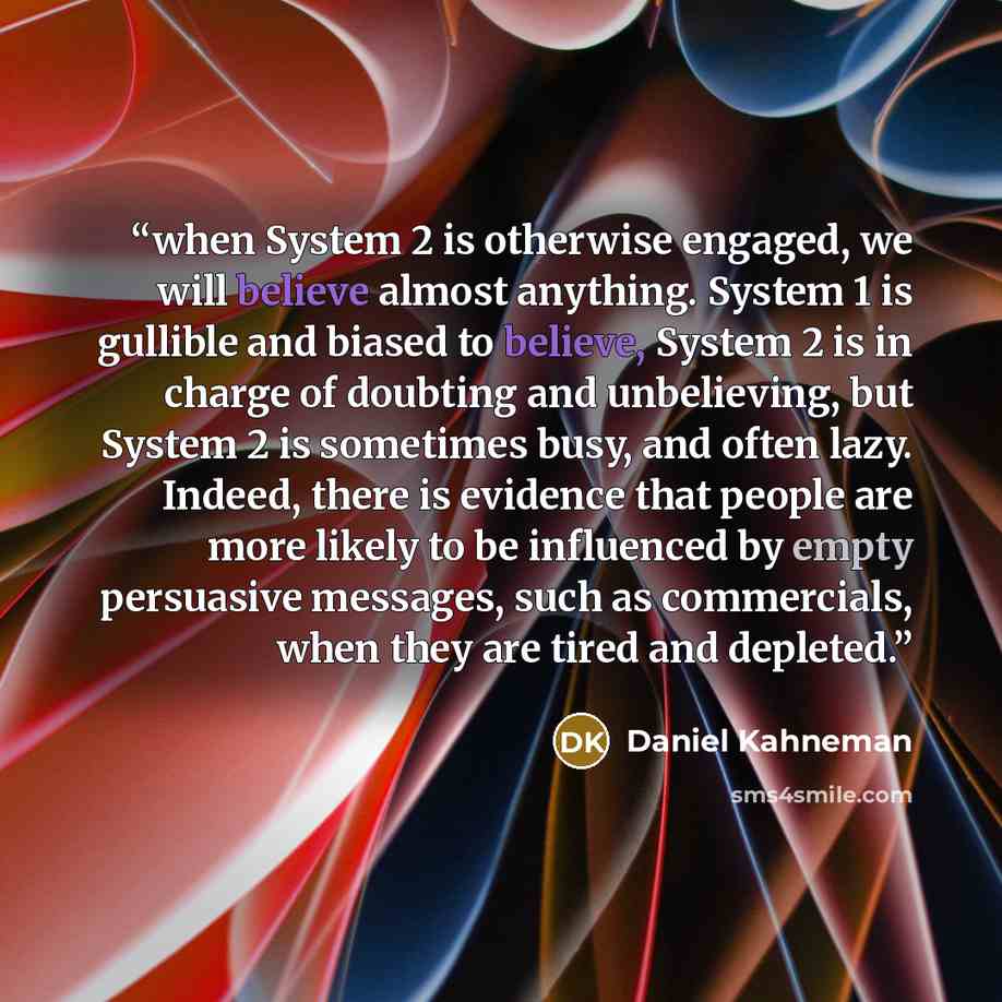 “when System 2 is otherwise engaged, we will believe almost anything. System 1 is gullible and biased to believe, System 2 is in charge of doubting and unbelieving, but System 2 is sometimes busy, and often lazy. Indeed, there is evidence that people are more likely to be influenced by empty…” quote by Daniel Kahneman
