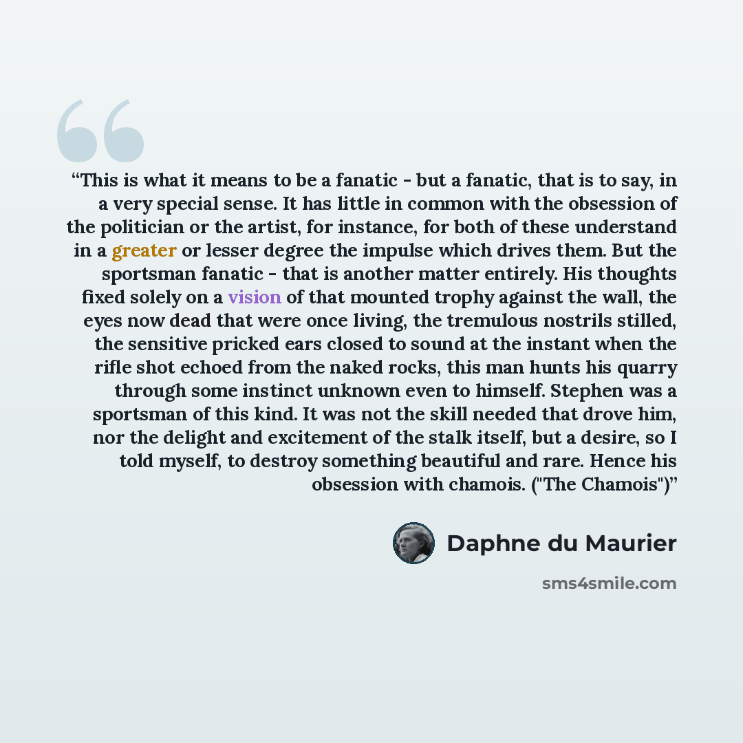 “This is what it means to be a fanatic - but a fanatic, that is to say, in a very special sense. It has little in common with the obsession of the politician or the artist, for instance, for both of these understand in a greater or lesser degree the impulse which drives them. But the sportsman…” quote by Daphne du Maurier