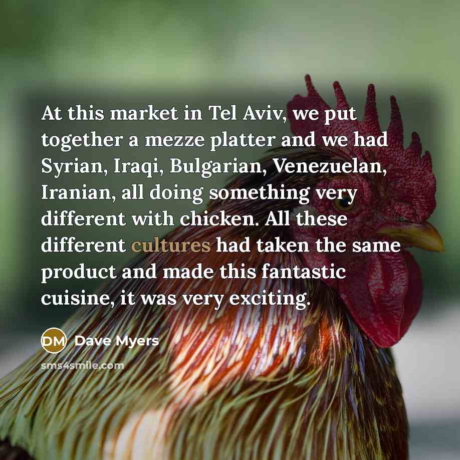 “At this market in Tel Aviv, we put together a mezze platter and we had Syrian, Iraqi, Bulgarian, Venezuelan, Iranian, all doing something very different with chicken. All these different cultures had taken the same product and made this fantastic cuisine, it was very exciting.” quote by Dave Myers