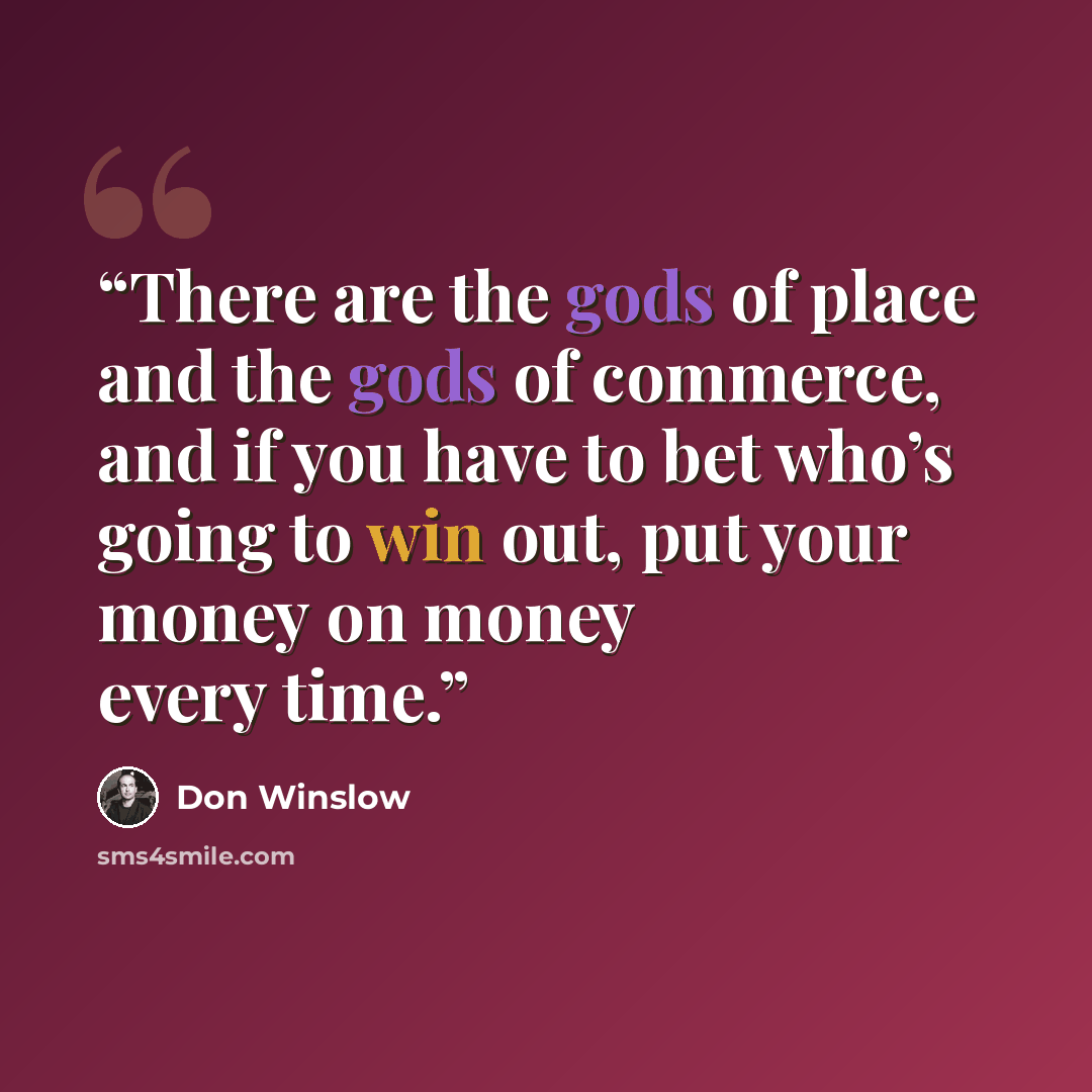 “There are the gods of place and the gods of commerce, and if you have to bet who’s going to win out, put your money on money every time.” quote by Don Winslow