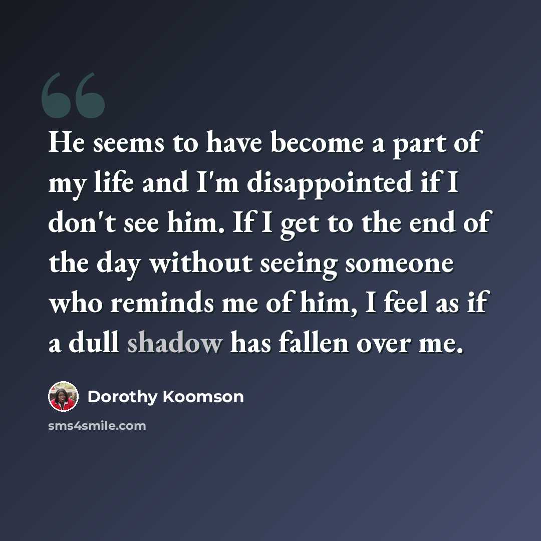“He seems to have become a part of my life and I'm disappointed if I don't see him. If I get to the end of the day without seeing someone who reminds me of him, I feel as if a dull shadow has fallen over me.” quote by Dorothy Koomson