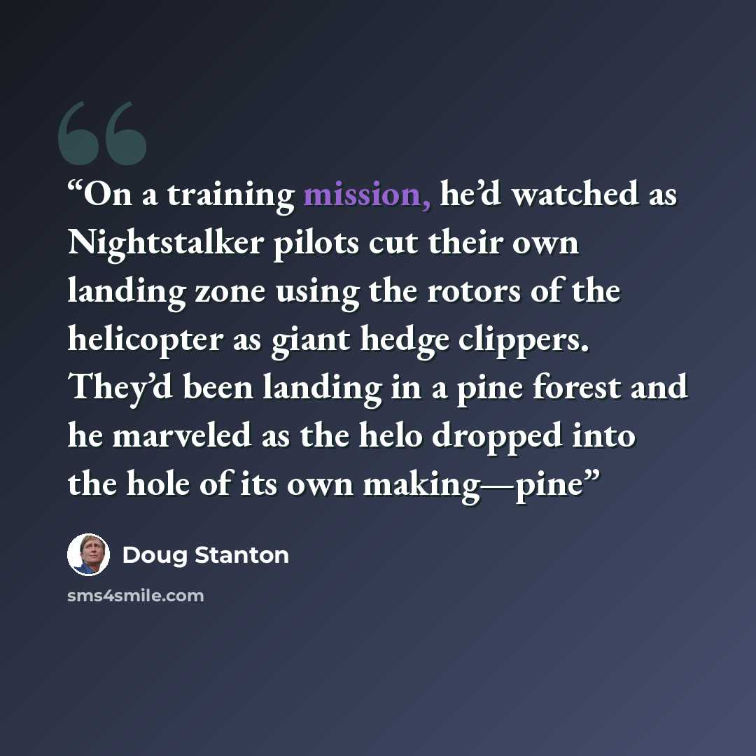 “On a training mission, he’d watched as Nightstalker pilots cut their own landing zone using the rotors of the helicopter as giant hedge clippers. They’d been landing in a pine forest and he marveled as the helo dropped into the hole of its own making—pine” quote by Doug Stanton