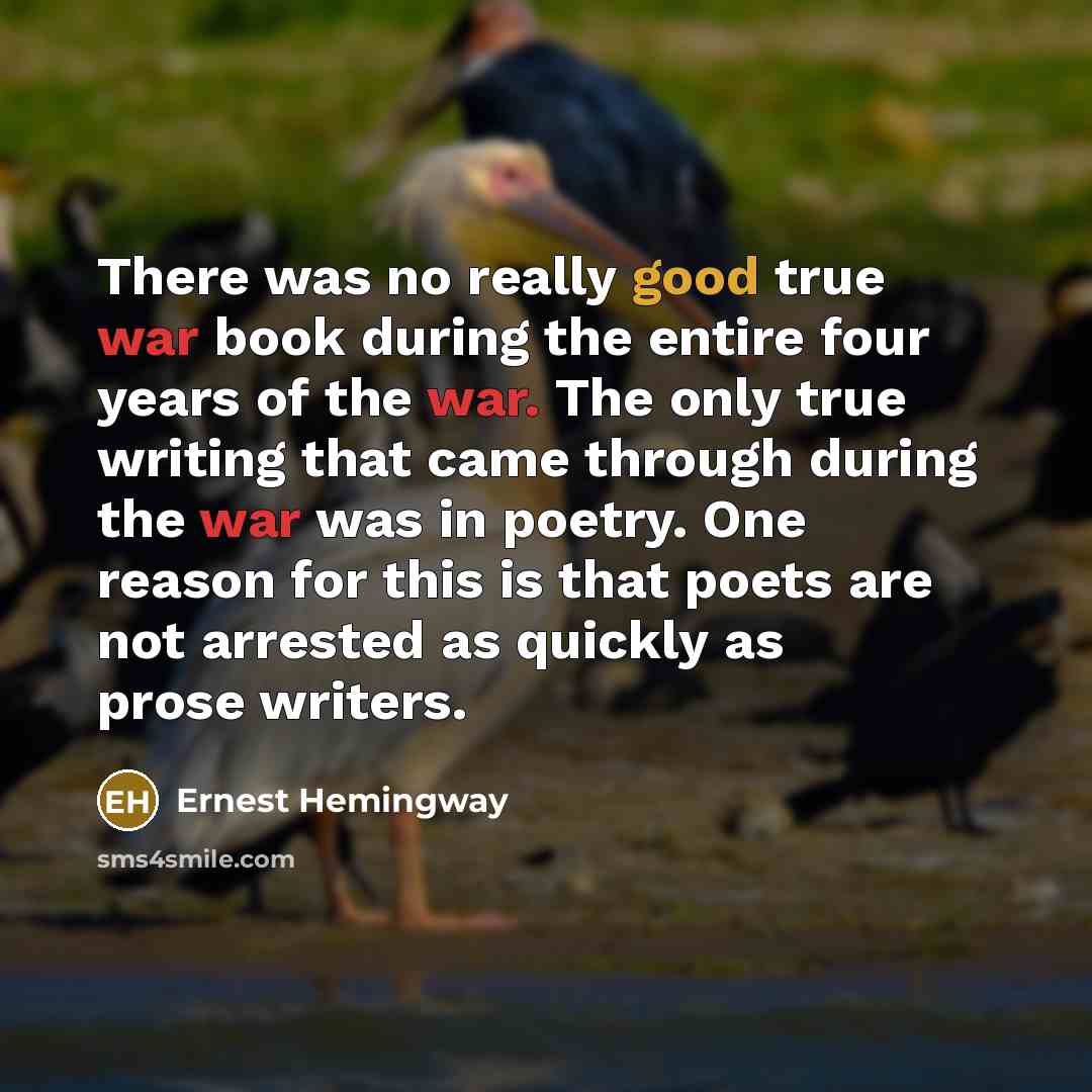 “There was no really good true war book during the entire four years of the war. The only true writing that came through during the war was in poetry. One reason for this is that poets are not arrested as quickly as prose writers.” quote by Ernest Hemingway