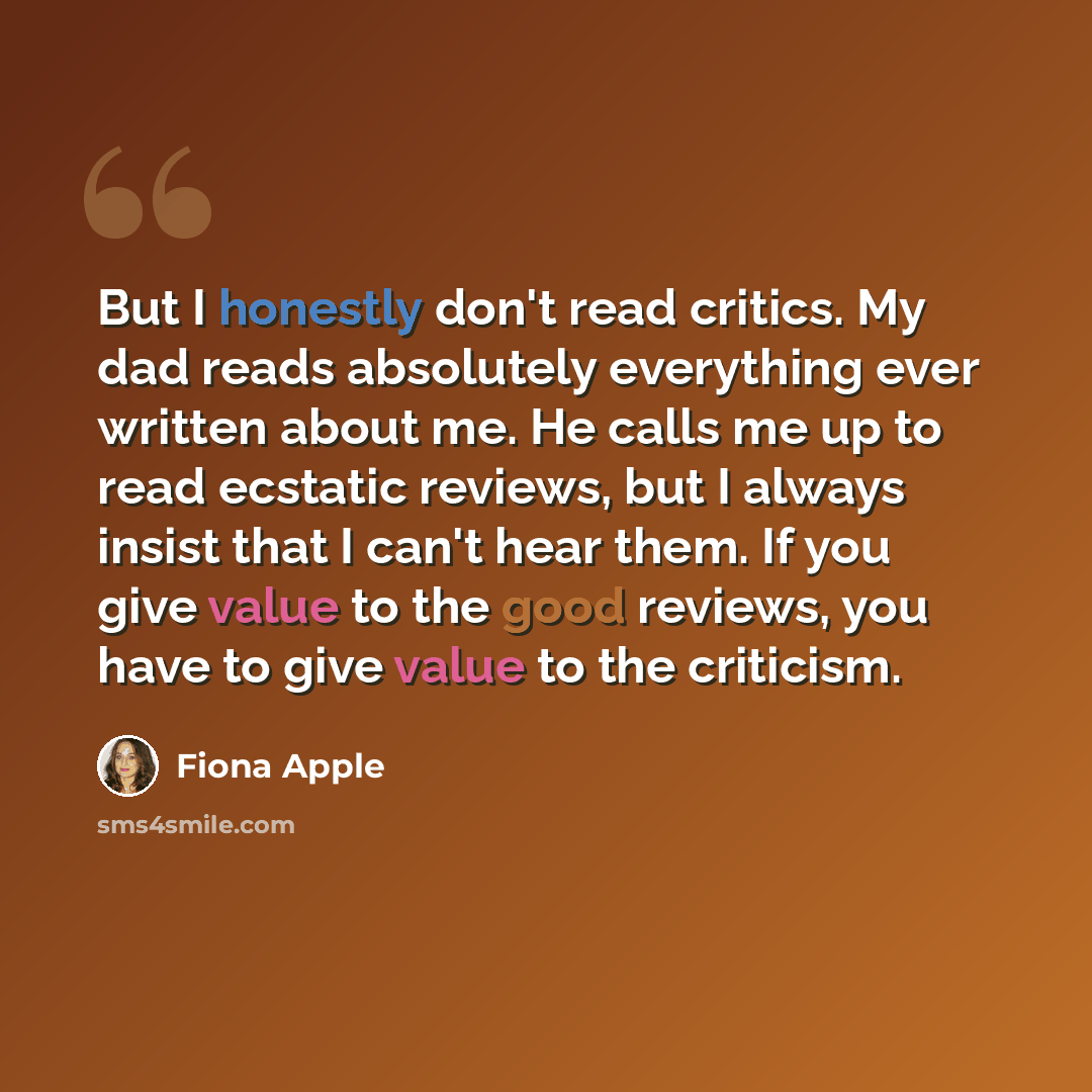 “But I honestly don't read critics. My dad reads absolutely everything ever written about me. He calls me up to read ecstatic reviews, but I always insist that I can't hear them. If you give value to the good reviews, you have to give value to the criticism.” quote by Fiona Apple