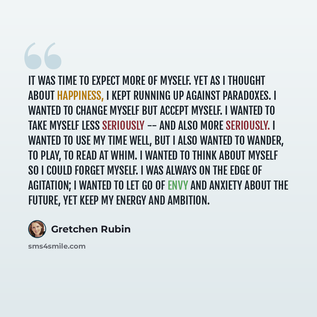 “It was time to expect more of myself. Yet as I thought about happiness, I kept running up against paradoxes. I wanted to change myself but accept myself. I wanted to take myself less seriously -- and also more seriously. I wanted to use my time well, but I also wanted to wander, to play, to read…” quote by Gretchen Rubin
