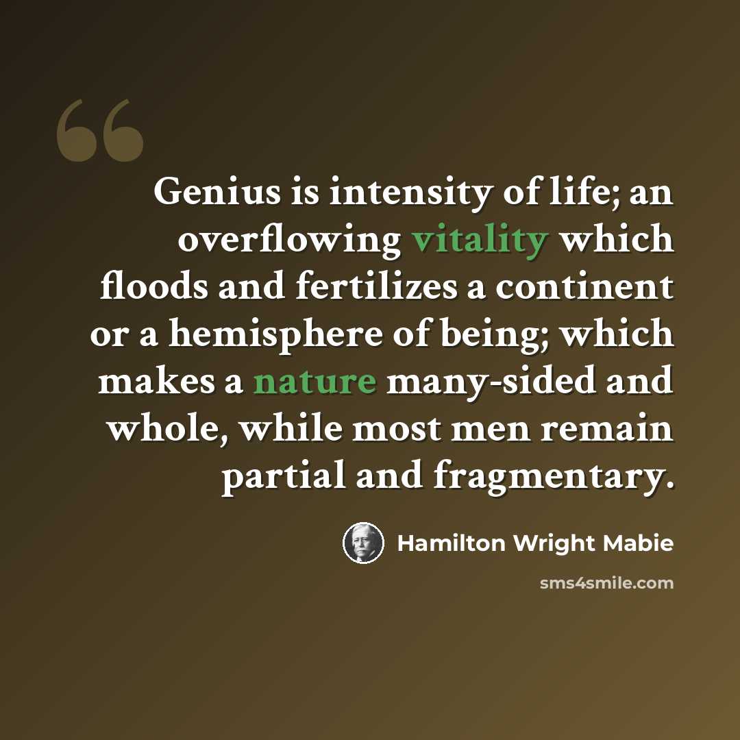 “Genius is intensity of life; an overflowing vitality which floods and fertilizes a continent or a hemisphere of being; which makes a nature many-sided and whole, while most men remain partial and fragmentary.” quote by Hamilton Wright Mabie