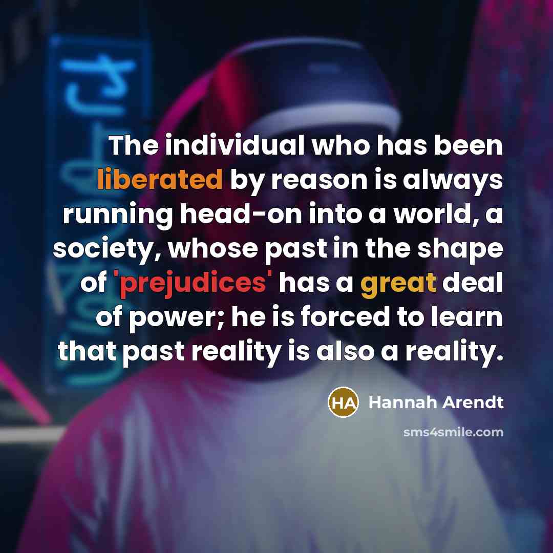 “The individual who has been liberated by reason is always running head-on into a world, a society, whose past in the shape of 'prejudices' has a great deal of power; he is forced to learn that past reality is also a reality.” quote by Hannah Arendt