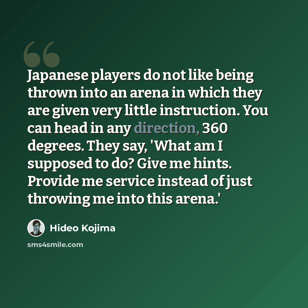 “Japanese players do not like being thrown into an arena in which they are given very little instruction. You can head in any direction, 360 degrees. They say, 'What am I supposed to do? Give me hints. Provide me service instead of just throwing me into this arena.'” quote by Hideo Kojima