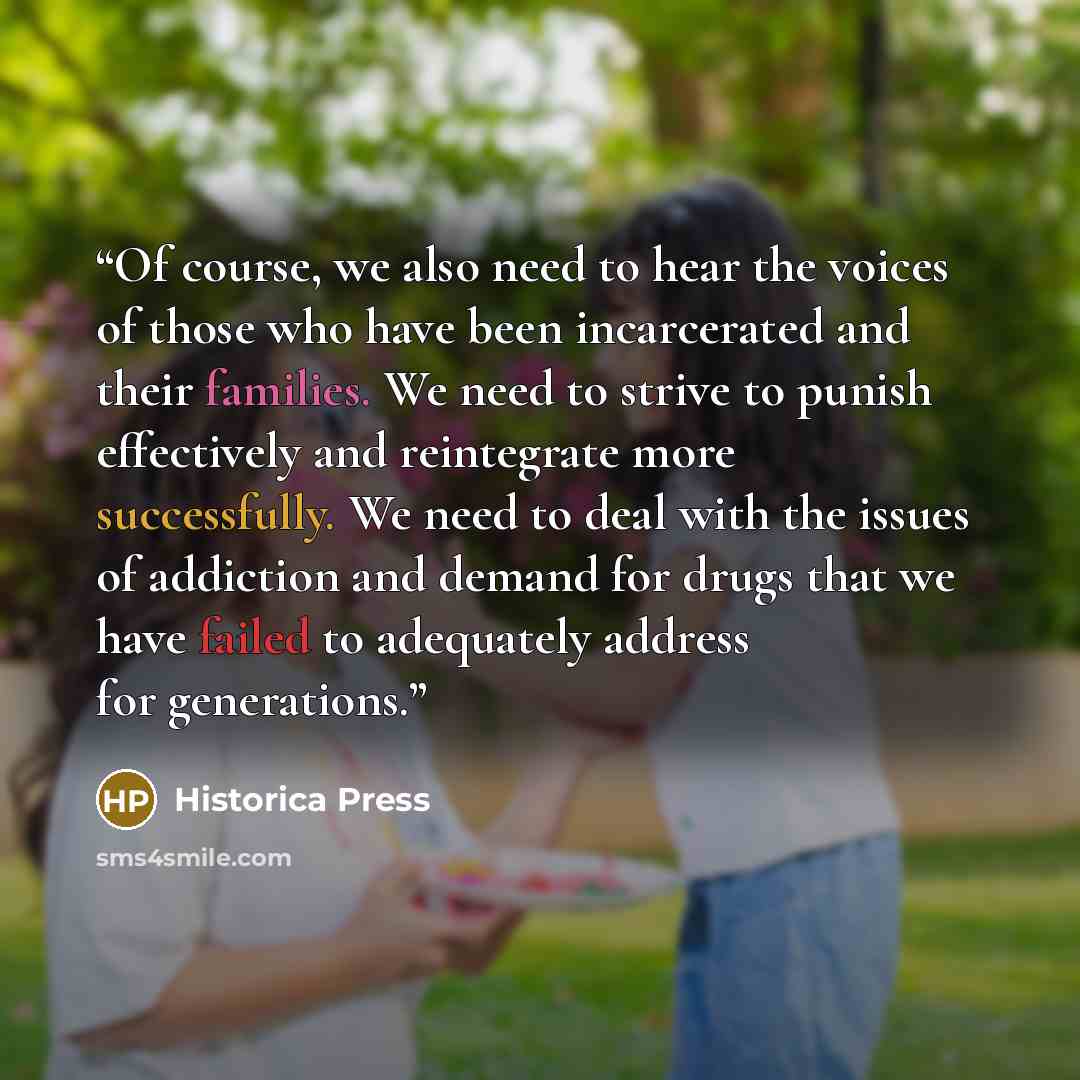 “Of course, we also need to hear the voices of those who have been incarcerated and their families. We need to strive to punish effectively and reintegrate more successfully. We need to deal with the issues of addiction and demand for drugs that we have failed to adequately address for generations.” quote by Historica Press