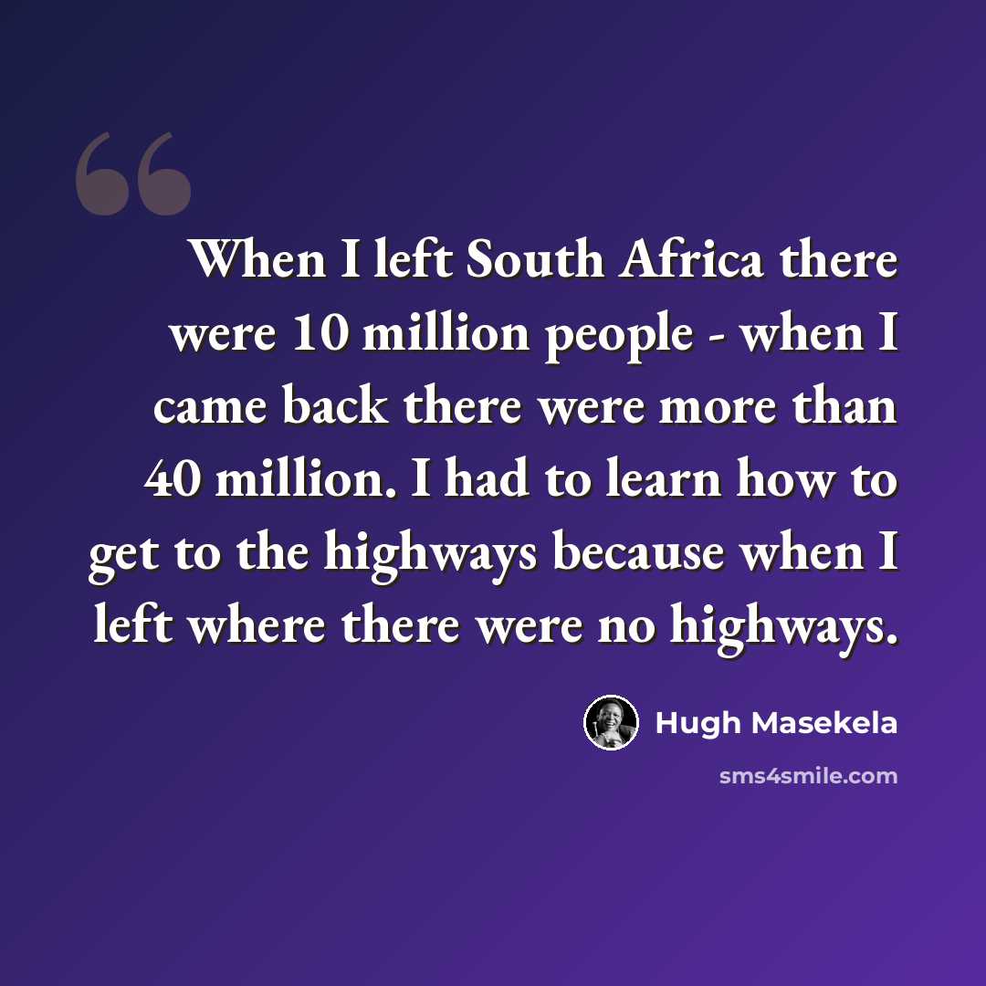 “When I left South Africa there were 10 million people - when I came back there were more than 40 million. I had to learn how to get to the highways because when I left where there were no highways.” quote by Hugh Masekela