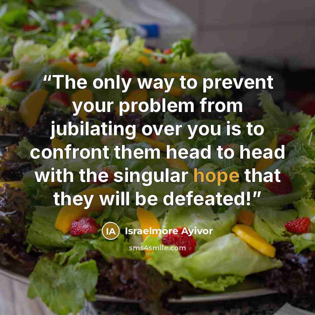“The only way to prevent your problem from jubilating over you is to confront them head to head with the singular hope that they will be defeated!” quote by Israelmore Ayivor