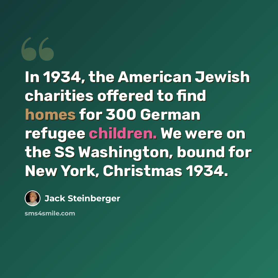“In 1934, the American Jewish charities offered to find homes for 300 German refugee children. We were on the SS Washington, bound for New York, Christmas 1934.” quote by Jack Steinberger