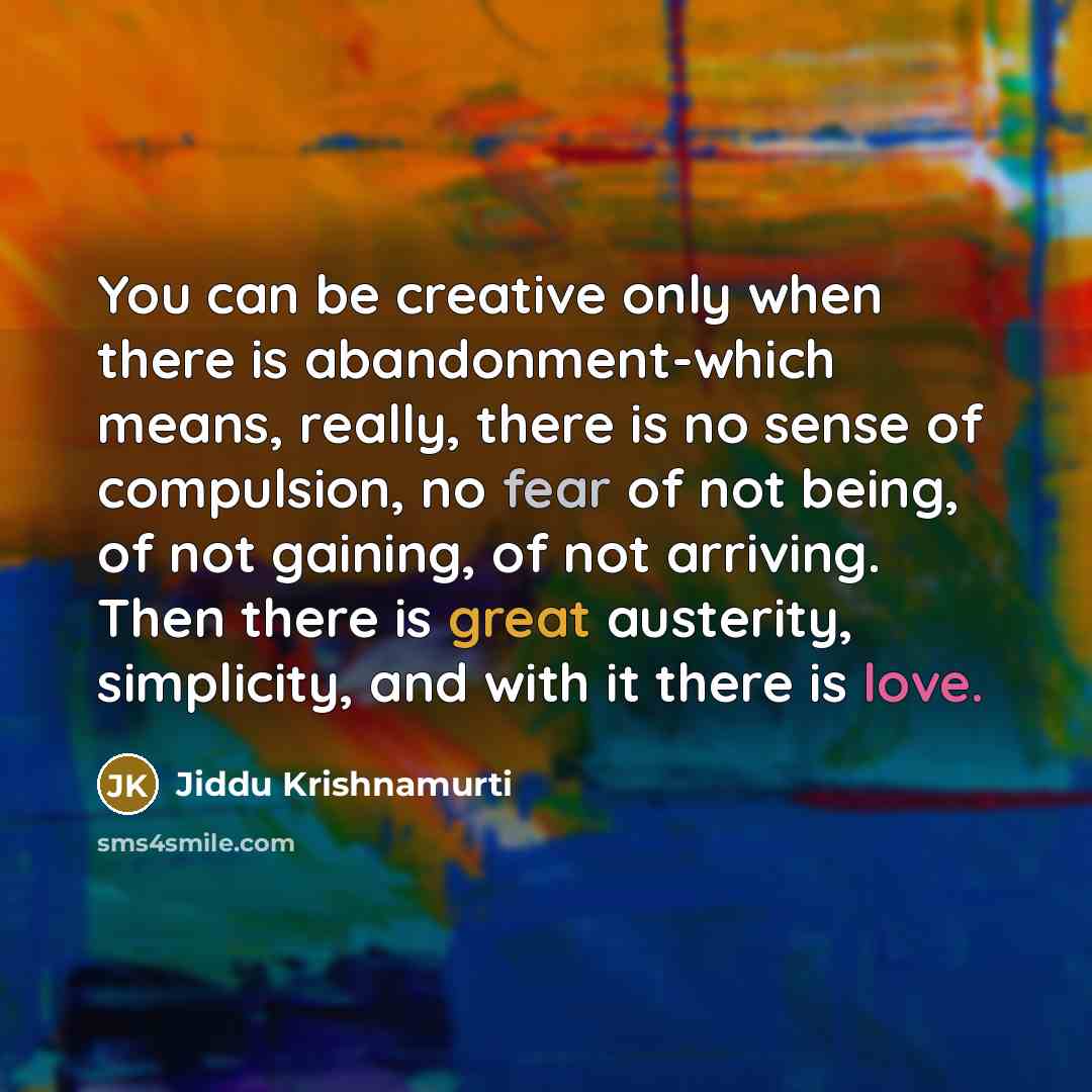 “You can be creative only when there is abandonment-which means, really, there is no sense of compulsion, no fear of not being, of not gaining, of not arriving. Then there is great austerity, simplicity, and with it there is love.” quote by Jiddu Krishnamurti