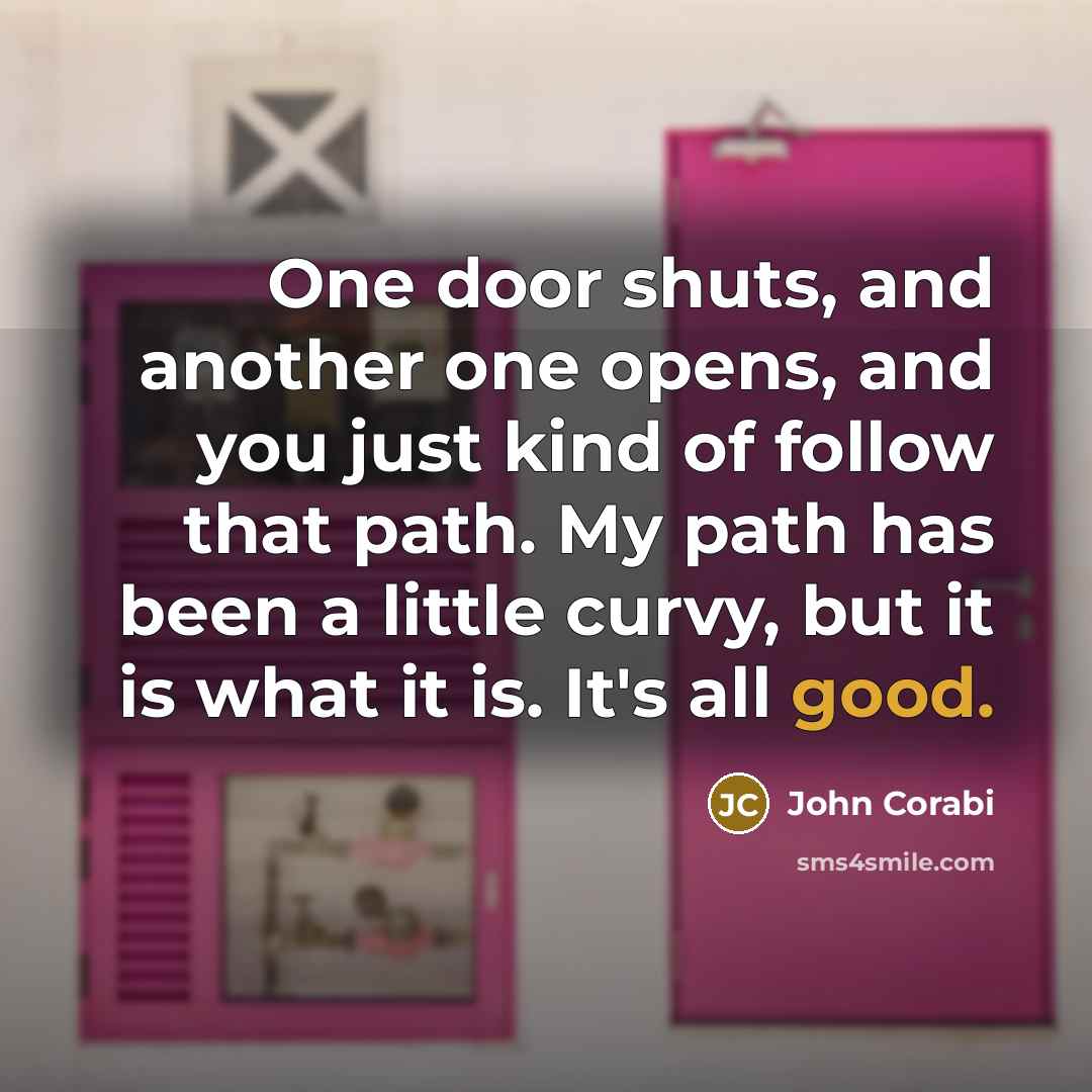 “One door shuts, and another one opens, and you just kind of follow that path. My path has been a little curvy, but it is what it is. It's all good.” quote by John Corabi