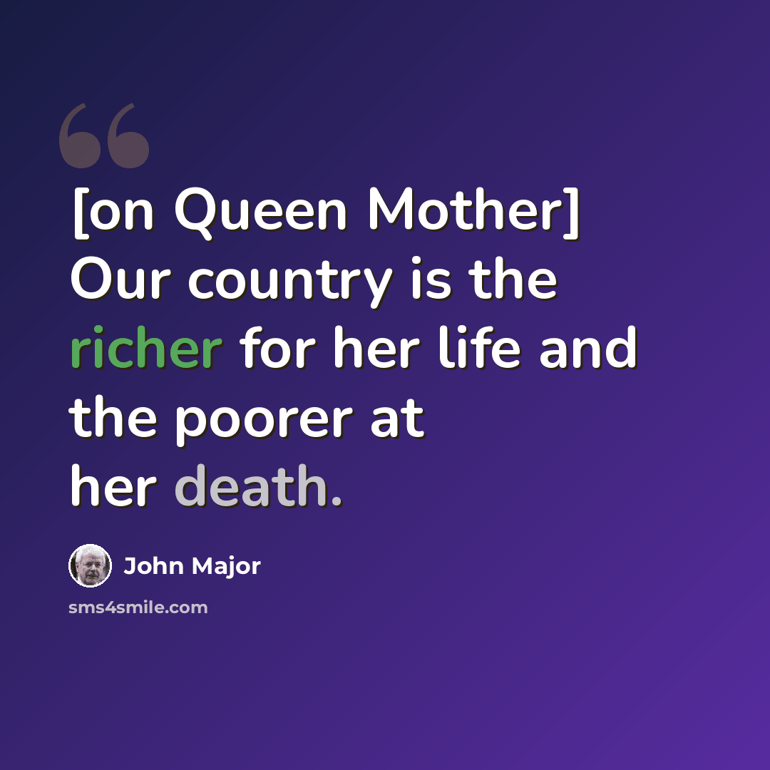 “[on Queen Mother] Our country is the richer for her life and the poorer at her death.” quote by John Major