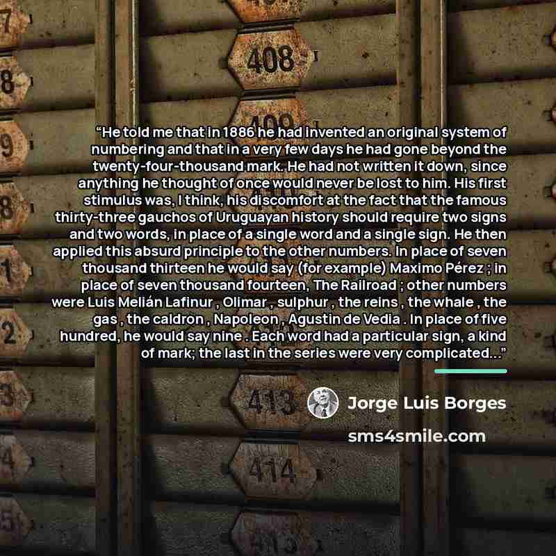 “He told me that in 1886 he had invented an original system of numbering and that in a very few days he had gone beyond the twenty-four-thousand mark. He had not written it down, since anything he thought of once would never be lost to him. His first stimulus was, I think, his discomfort at the…” quote by Jorge Luis Borges