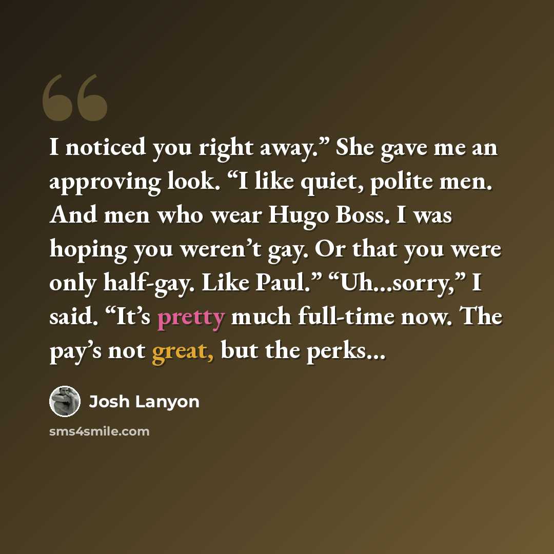 “I noticed you right away.” She gave me an approving look. “I like quiet, polite men. And men who wear Hugo Boss. I was hoping you weren’t gay. Or that you were only half-gay. Like Paul.” “Uh…sorry,” I said. “It’s pretty much full-time now. The pay’s not great, but the perks…” quote by Josh Lanyon
