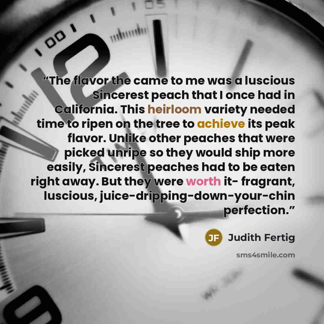 “The flavor the came to me was a luscious Sincerest peach that I once had in California. This heirloom variety needed time to ripen on the tree to achieve its peak flavor. Unlike other peaches that were picked unripe so they would ship more easily, Sincerest peaches had to be eaten right away. But…” quote by Judith Fertig