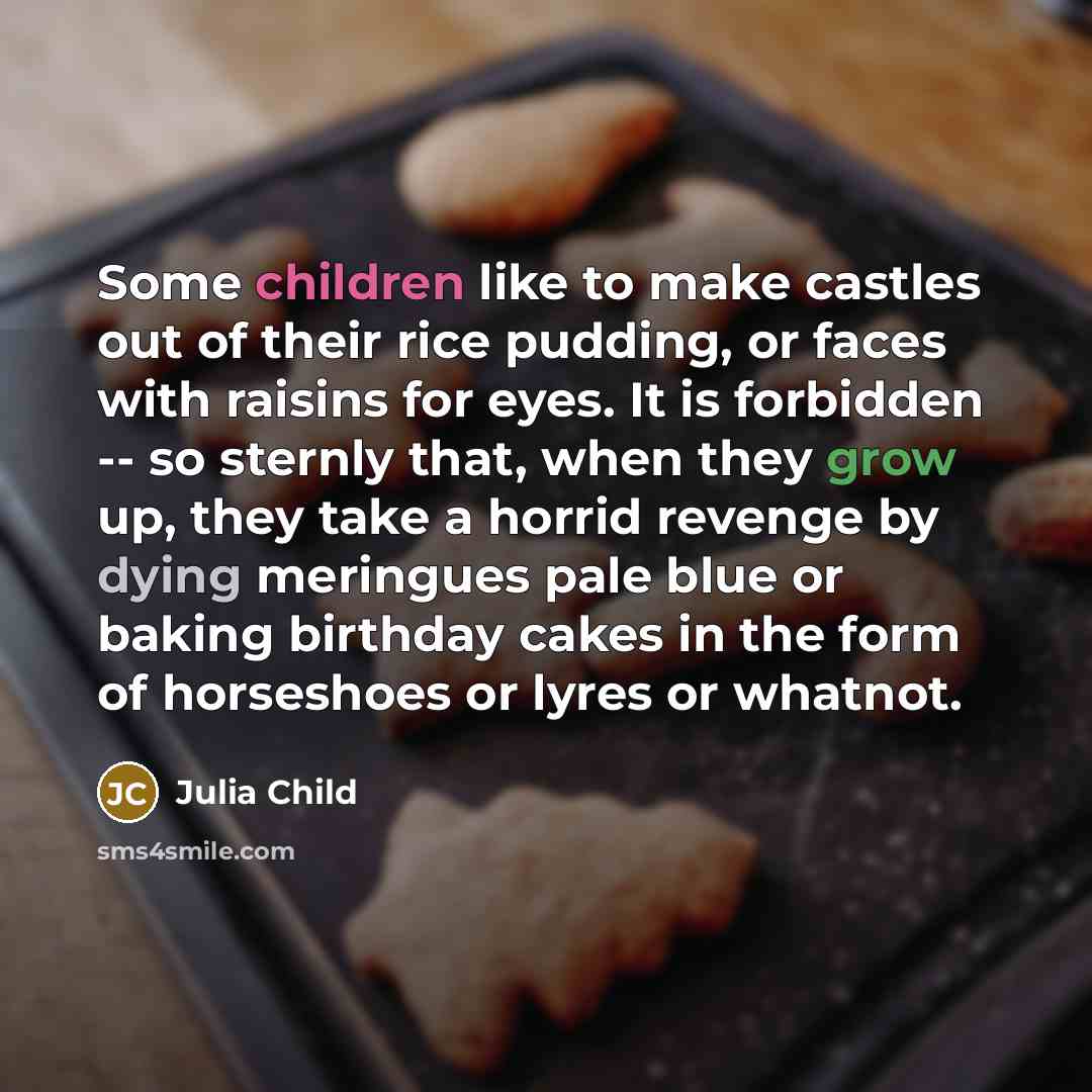 “Some children like to make castles out of their rice pudding, or faces with raisins for eyes. It is forbidden -- so sternly that, when they grow up, they take a horrid revenge by dying meringues pale blue or baking birthday cakes in the form of horseshoes or lyres or whatnot.” quote by Julia Child