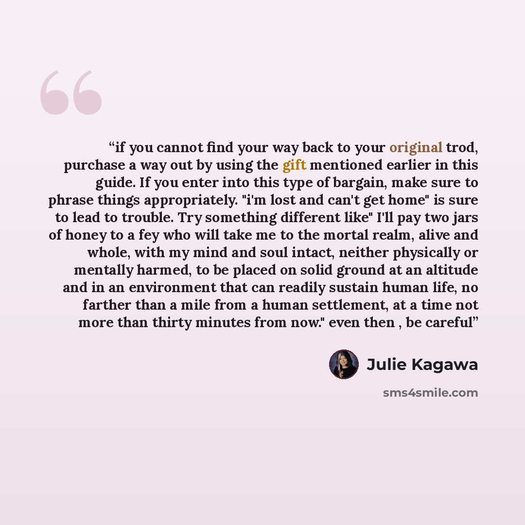 “if you cannot find your way back to your original trod, purchase a way out by using the gift mentioned earlier in this guide. If you enter into this type of bargain, make sure to phrase things appropriately. "i'm lost and can't get home" is sure to lead to trouble. Try something different like"…” quote by Julie Kagawa
