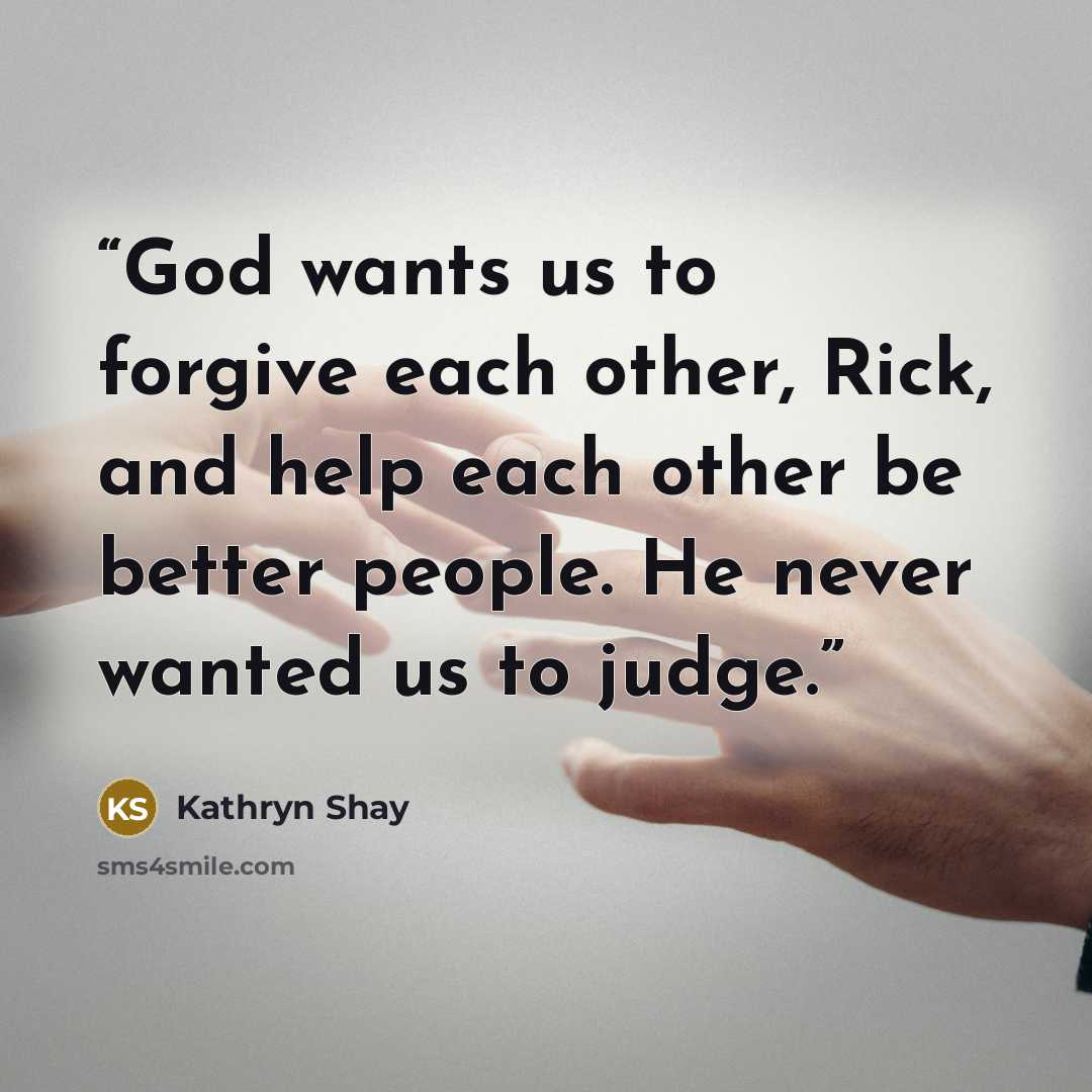 “God wants us to forgive each other, Rick, and help each other be better people. He never wanted us to judge.” quote by Kathryn Shay