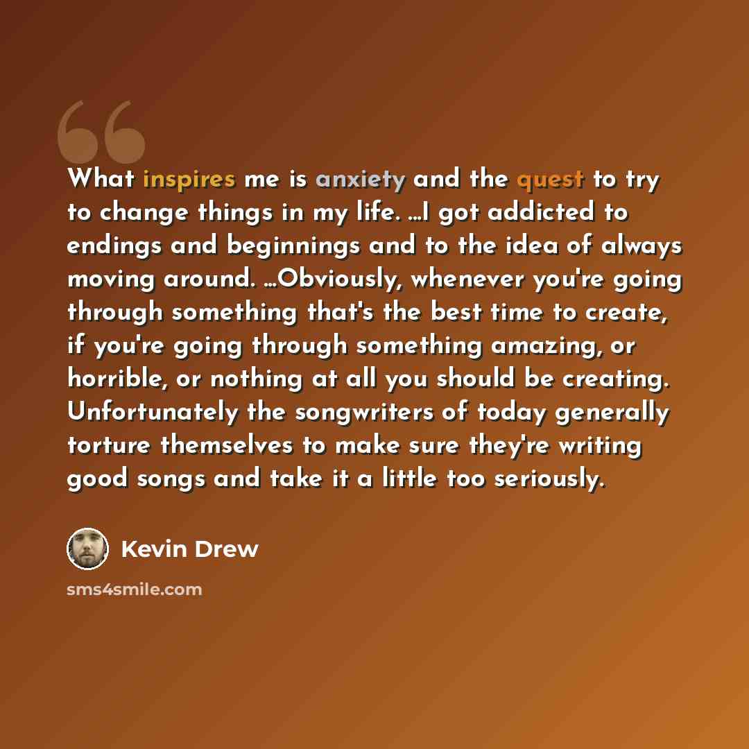 “What inspires me is anxiety and the quest to try to change things in my life. ...I got addicted to endings and beginnings and to the idea of always moving around. ...Obviously, whenever you're going through something that's the best time to create, if you're going through something amazing, or…” quote by Kevin Drew