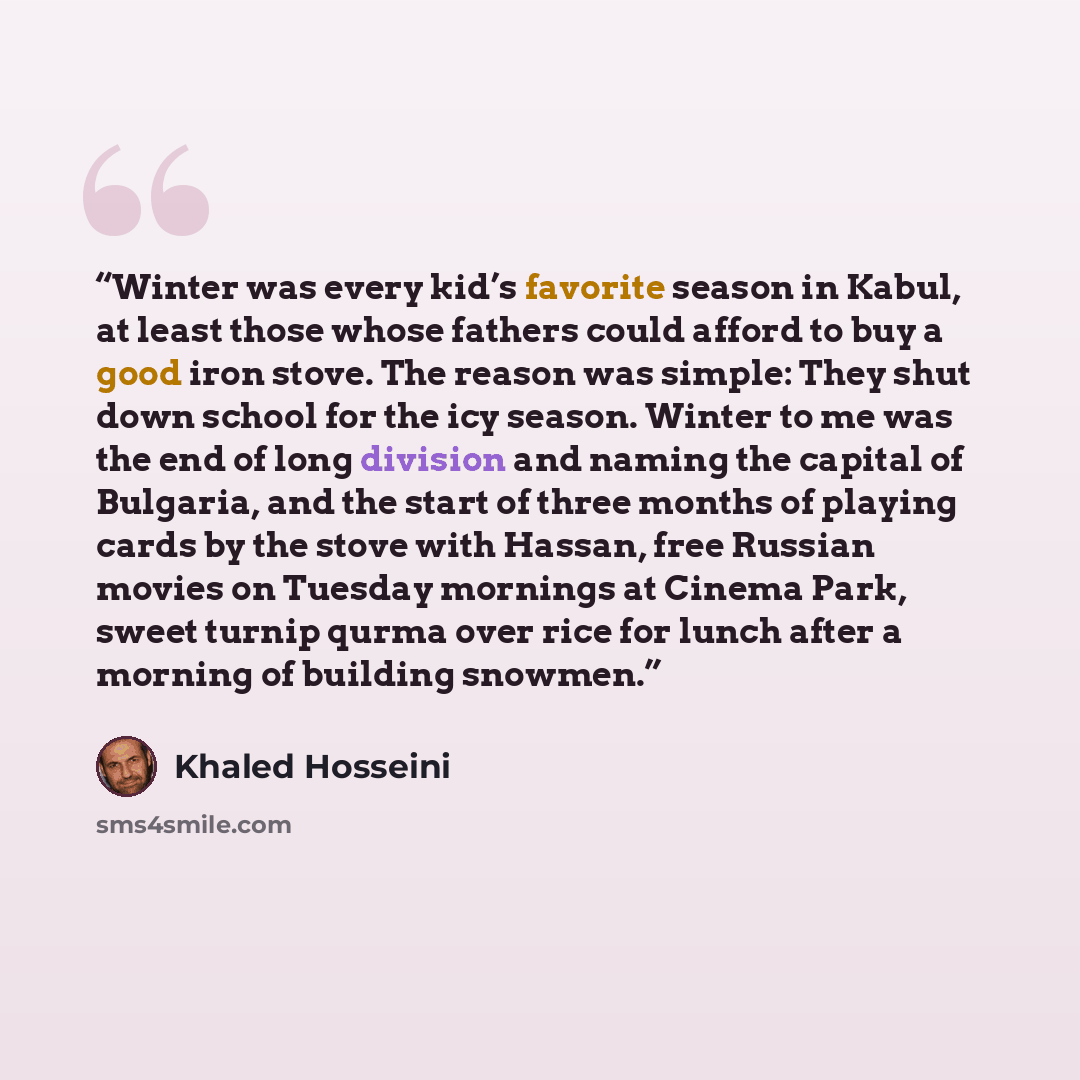 “Winter was every kid’s favorite season in Kabul, at least those whose fathers could afford to buy a good iron stove. The reason was simple: They shut down school for the icy season. Winter to me was the end of long division and naming the capital of Bulgaria, and the start of three months of…” quote by Khaled Hosseini