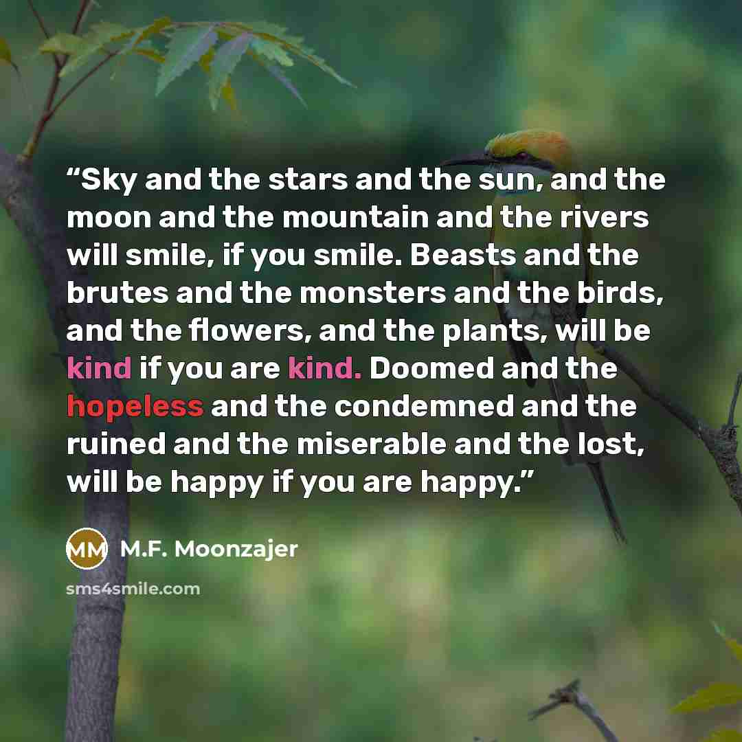 “Sky and the stars and the sun, and the moon and the mountain and the rivers will smile, if you smile. Beasts and the brutes and the monsters and the birds, and the flowers, and the plants, will be kind if you are kind. Doomed and the hopeless and the condemned and the ruined and the miserable and…” quote by M.F. Moonzajer