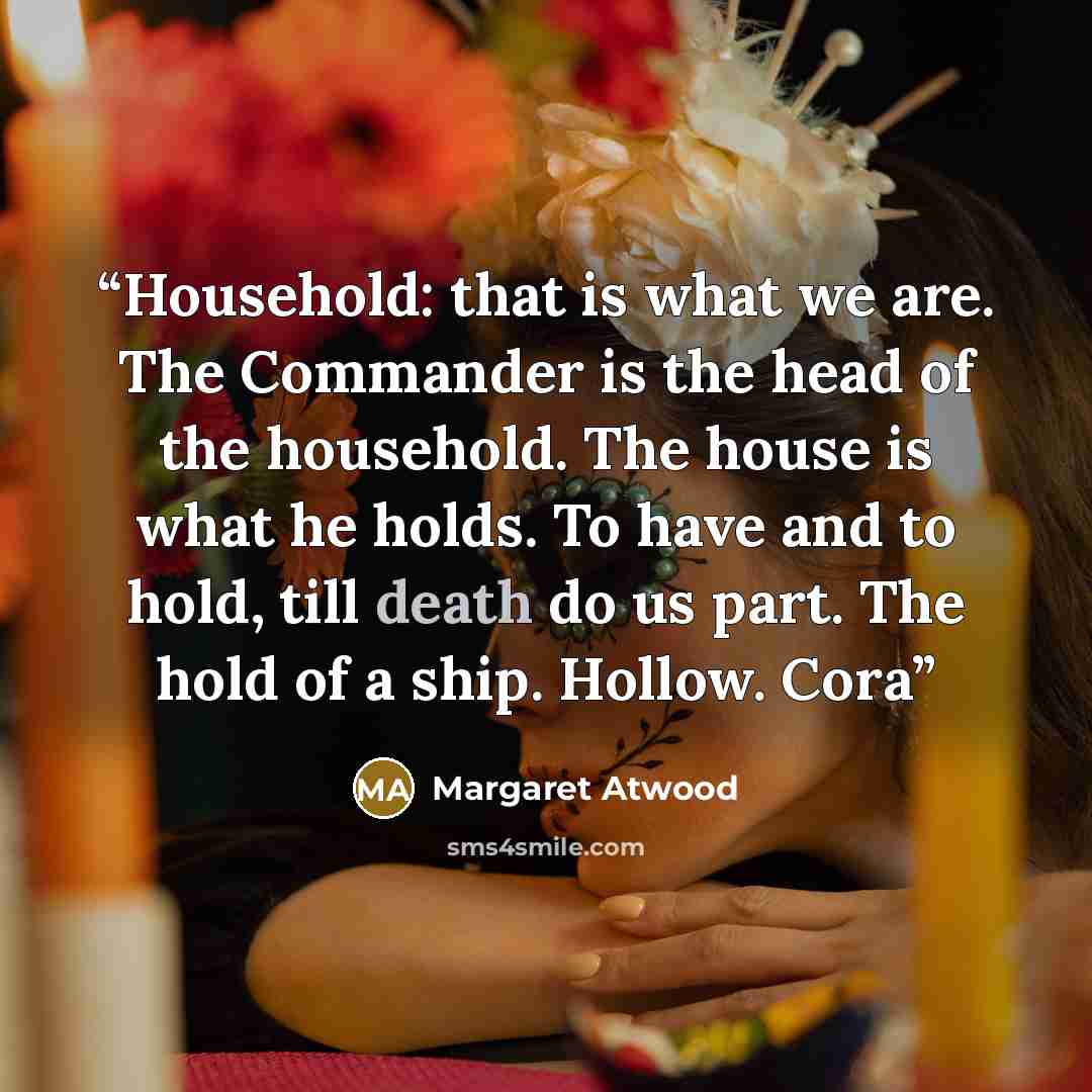“Household: that is what we are. The Commander is the head of the household. The house is what he holds. To have and to hold, till death do us part. The hold of a ship. Hollow. Cora” quote by Margaret Atwood