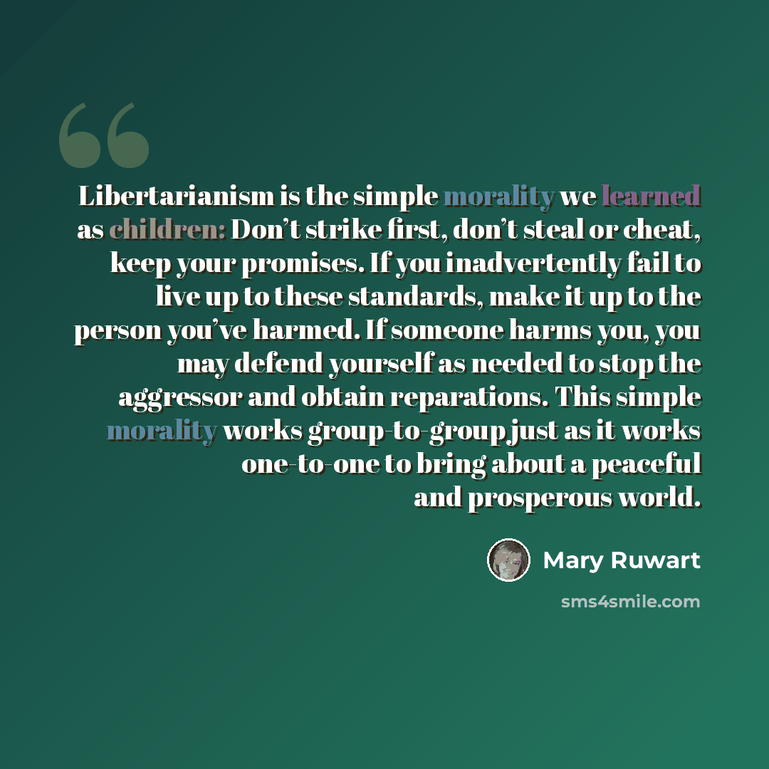 “Libertarianism is the simple morality we learned as children: Don’t strike first, don’t steal or cheat, keep your promises. If you inadvertently fail to live up to these standards, make it up to the person you’ve harmed. If someone harms you, you may defend yourself as needed to stop the aggressor…” quote by Mary Ruwart
