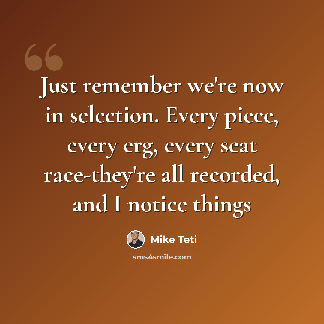 “Just remember we're now in selection. Every piece, every erg, every seat race-they're all recorded, and I notice things” quote by Mike Teti