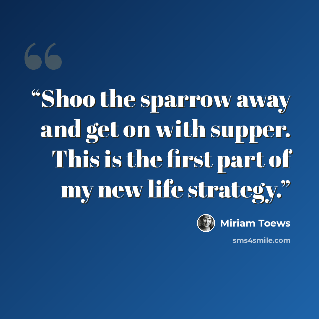 “Shoo the sparrow away and get on with supper. This is the first part of my new life strategy.” quote by Miriam Toews