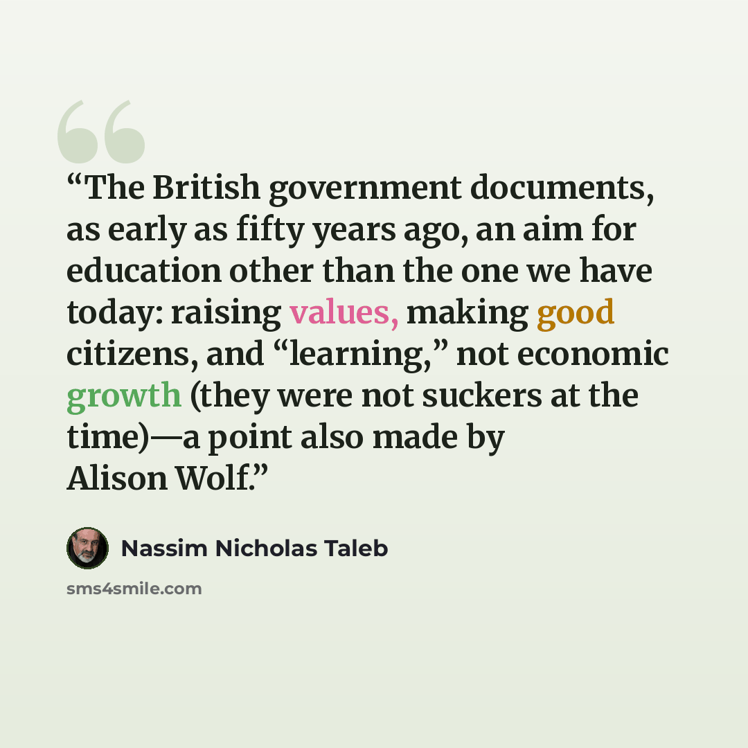 “The British government documents, as early as fifty years ago, an aim for education other than the one we have today: raising values, making good citizens, and “learning,” not economic growth (they were not suckers at the time)—a point also made by Alison Wolf.” quote by Nassim Nicholas Taleb