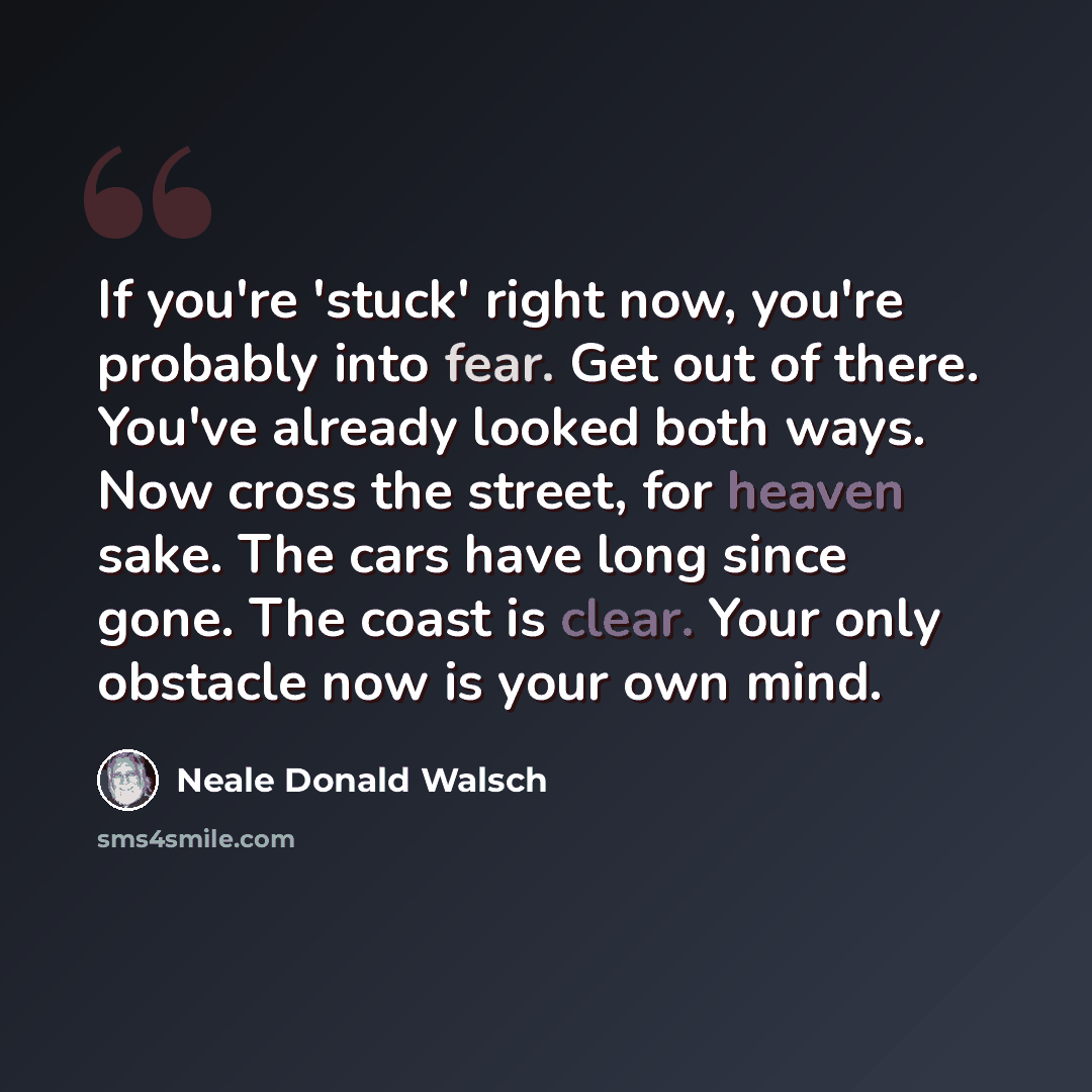 “If you're 'stuck' right now, you're probably into fear. Get out of there. You've already looked both ways. Now cross the street, for heaven sake. The cars have long since gone. The coast is clear. Your only obstacle now is your own mind.” quote by Neale Donald Walsch
