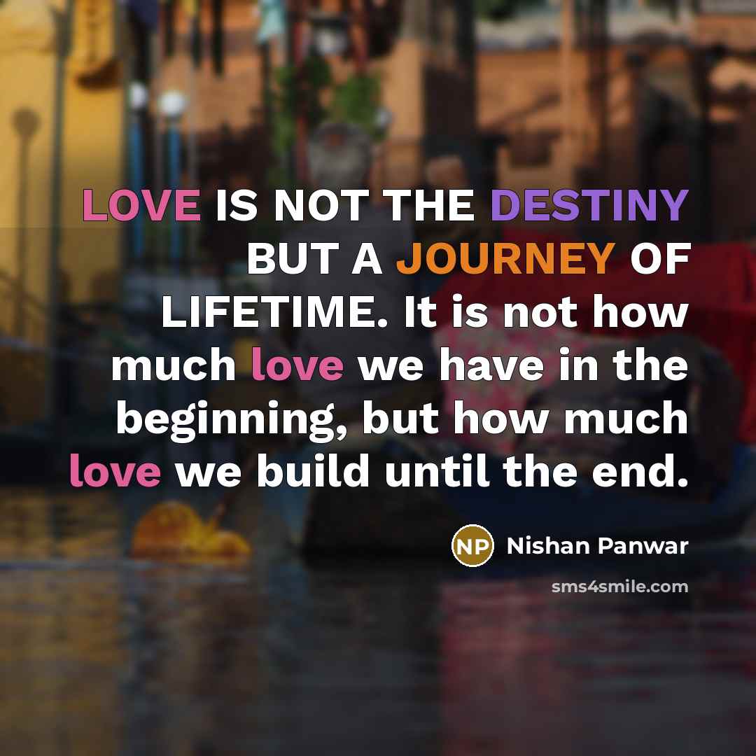 “LOVE IS NOT THE DESTINY BUT A JOURNEY OF LIFETIME. It is not how much love we have in the beginning, but how much love we build until the end.” quote by Nishan Panwar