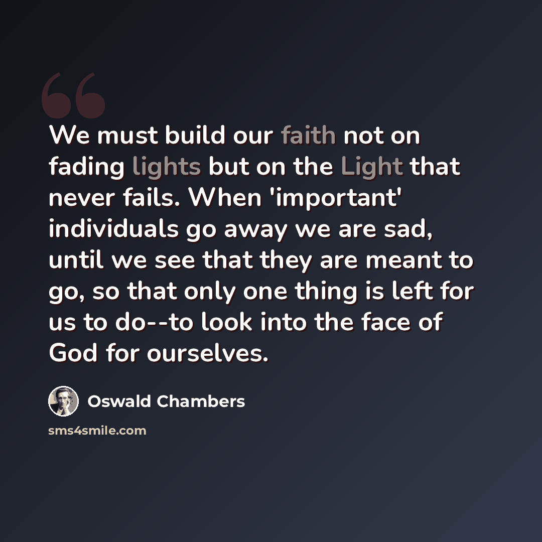 “We must build our faith not on fading lights but on the Light that never fails. When 'important' individuals go away we are sad, until we see that they are meant to go, so that only one thing is left for us to do--to look into the face of God for ourselves.” quote by Oswald Chambers