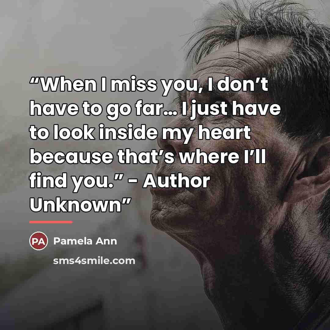 “When I miss you, I don’t have to go far… I just have to look inside my heart because that’s where I’ll find you.” - Author Unknown” quote by Pamela Ann