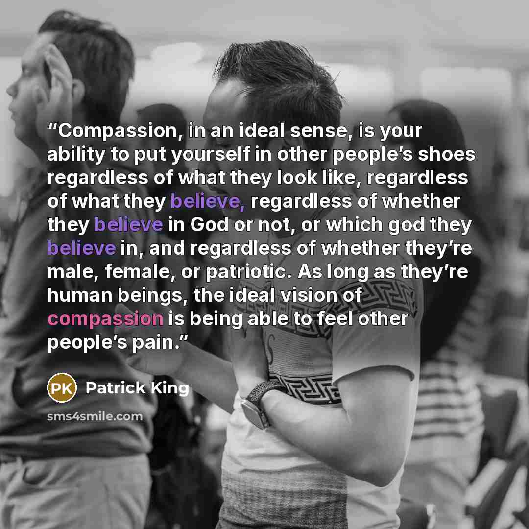 “Compassion, in an ideal sense, is your ability to put yourself in other people’s shoes regardless of what they look like, regardless of what they believe, regardless of whether they believe in God or not, or which god they believe in, and regardless of whether they’re male, female, or patriotic…” quote by Patrick King