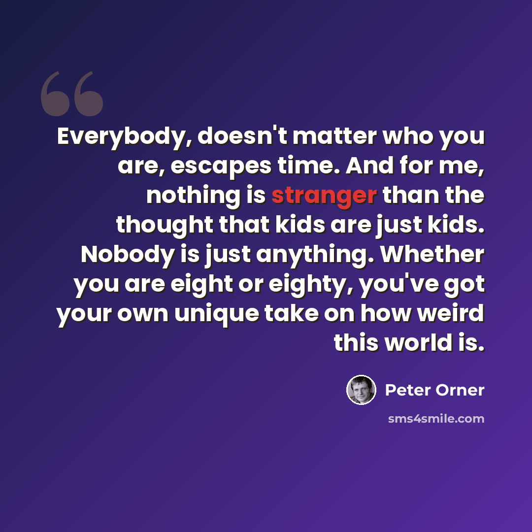 “Everybody, doesn't matter who you are, escapes time. And for me, nothing is stranger than the thought that kids are just kids. Nobody is just anything. Whether you are eight or eighty, you've got your own unique take on how weird this world is.” quote by Peter Orner