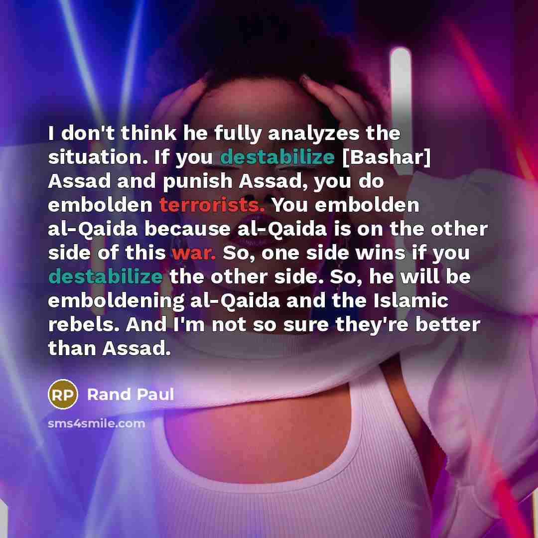 “I don't think he fully analyzes the situation. If you destabilize [Bashar] Assad and punish Assad, you do embolden terrorists. You embolden al-Qaida because al-Qaida is on the other side of this war. So, one side wins if you destabilize the other side. So, he will be emboldening al-Qaida and the…” quote by Rand Paul