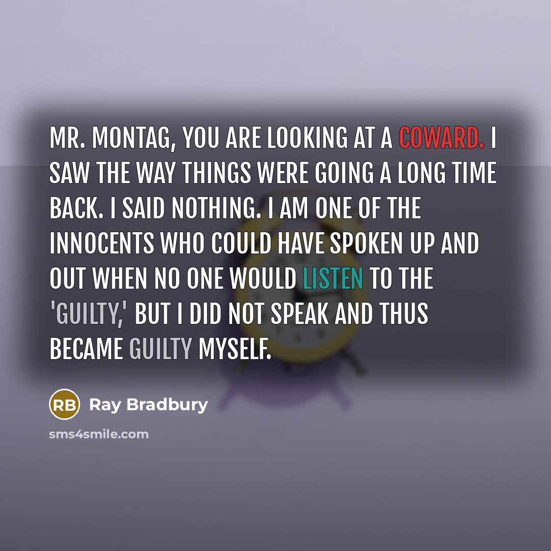 “Mr. Montag, you are looking at a coward. I saw the way things were going a long time back. I said nothing. I am one of the innocents who could have spoken up and out when no one would listen to the 'guilty,' but I did not speak and thus became guilty myself.” quote by Ray Bradbury