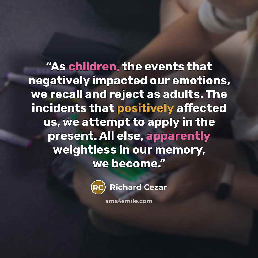 “As children, the events that negatively impacted our emotions, we recall and reject as adults. The incidents that positively affected us, we attempt to apply in the present. All else, apparently weightless in our memory, we become.” quote by Richard Cezar