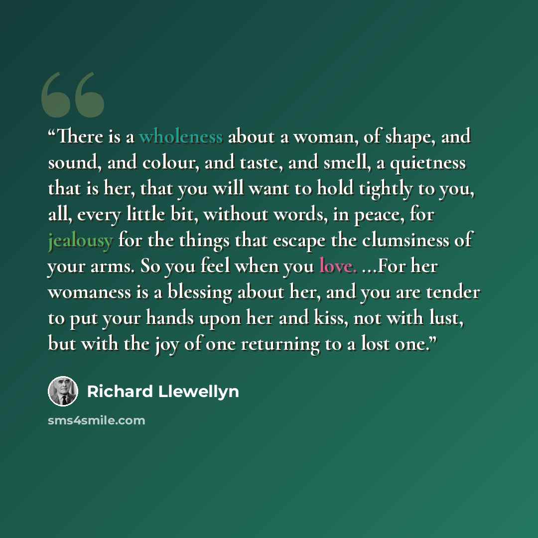 “There is a wholeness about a woman, of shape, and sound, and colour, and taste, and smell, a quietness that is her, that you will want to hold tightly to you, all, every little bit, without words, in peace, for jealousy for the things that escape the clumsiness of your arms. So you feel when you…” quote by Richard Llewellyn