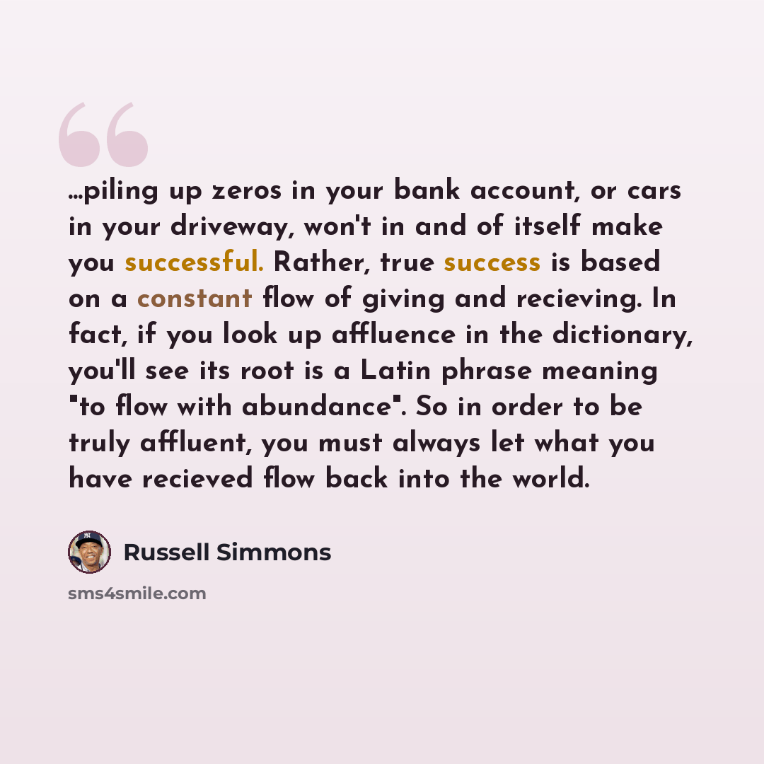 “...piling up zeros in your bank account, or cars in your driveway, won't in and of itself make you successful. Rather, true success is based on a constant flow of giving and recieving. In fact, if you look up affluence in the dictionary, you'll see its root is a Latin phrase meaning "to flow with…” quote by Russell Simmons