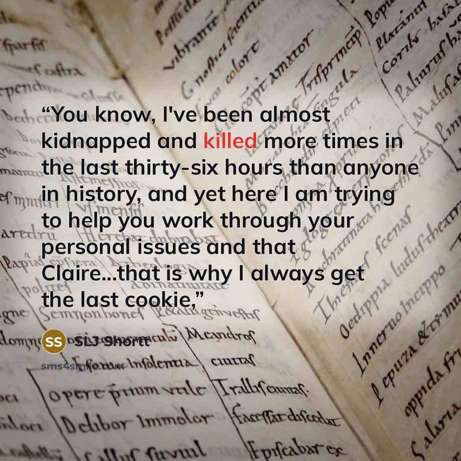 “You know, I've been almost kidnapped and killed more times in the last thirty-six hours than anyone in history, and yet here I am trying to help you work through your personal issues and that Claire...that is why I always get the last cookie,” quote by SLJ Shortt