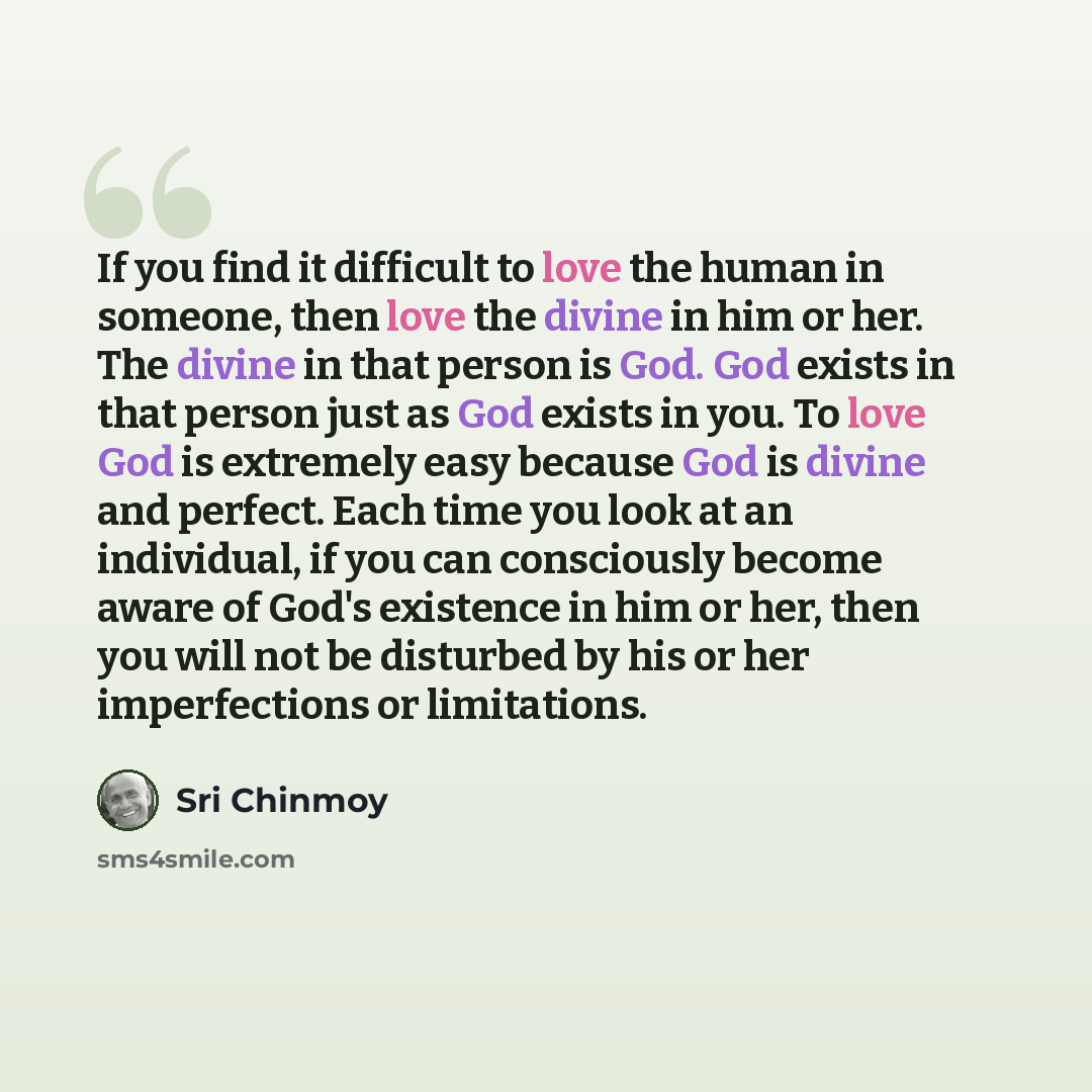 “If you find it difficult to love the human in someone, then love the divine in him or her. The divine in that person is God. God exists in that person just as God exists in you. To love God is extremely easy because God is divine and perfect. Each time you look at an individual, if you can…” quote by Sri Chinmoy