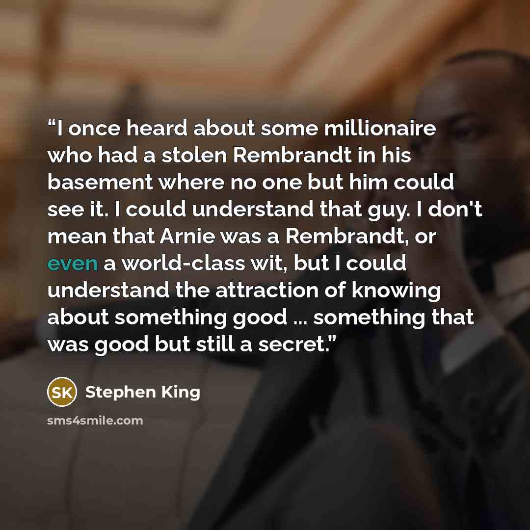 “I once heard about some millionaire who had a stolen Rembrandt in his basement where no one but him could see it. I could understand that guy. I don't mean that Arnie was a Rembrandt, or even a world-class wit, but I could understand the attraction of knowing about something good ... something…” quote by Stephen King