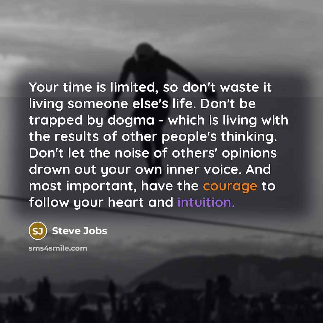 “Your time is limited, so don't waste it living someone else's life. Don't be trapped by dogma - which is living with the results of other people's thinking. Don't let the noise of others' opinions drown out your own inner voice. And most important, have the courage to follow your heart and…” quote by Steve Jobs